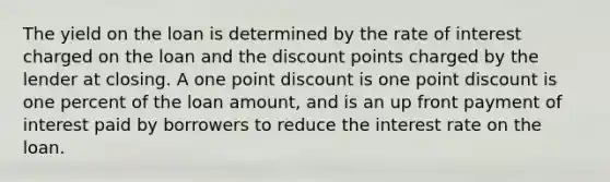 The yield on the loan is determined by the rate of interest charged on the loan and the discount points charged by the lender at closing. A one point discount is one point discount is one percent of the loan amount, and is an up front payment of interest paid by borrowers to reduce the interest rate on the loan.