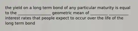 the yield on a long term bond of any particular maturity is equal to the _________________ geometric mean of _________ __________ interest rates that people expect to occur over the life of the long term bond