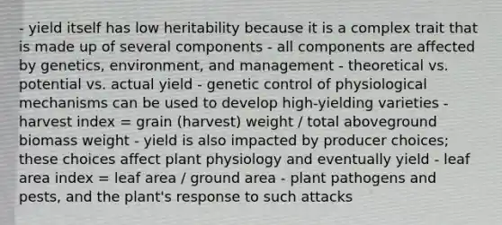 - yield itself has low heritability because it is a complex trait that is made up of several components - all components are affected by genetics, environment, and management - theoretical vs. potential vs. actual yield - genetic control of physiological mechanisms can be used to develop high-yielding varieties - harvest index = grain (harvest) weight / total aboveground biomass weight - yield is also impacted by producer choices; these choices affect plant physiology and eventually yield - leaf area index = leaf area / ground area - <a href='https://www.questionai.com/knowledge/kQf7cgLGJg-plant-pathogens' class='anchor-knowledge'>plant pathogens</a> and pests, and the plant's response to such attacks