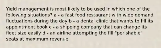 Yield management is most likely to be used in which one of the following situations? a - a fast food restaurant with wide demand fluctuations during the day b - a dental clinic that wants to fill its appointment book c - a shipping company that can change its fleet size easily d - an airline attempting the fill "perishable" seats at maximum revenue