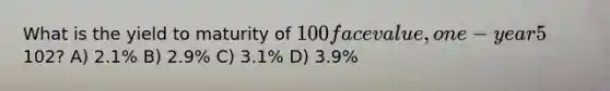 What is the yield to maturity of 100 face value, one-year 5% coupon bond with a selling price of102? A) 2.1% B) 2.9% C) 3.1% D) 3.9%