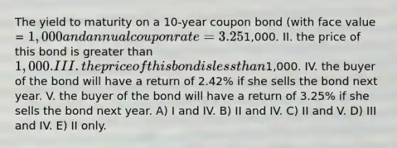 The yield to maturity on a 10-year coupon bond (with face value = 1,000 and annual coupon rate = 3.25%) is 2.42%. This implies: I. the price of this bond is1,000. II. the price of this bond is greater than 1,000. III. the price of this bond is less than1,000. IV. the buyer of the bond will have a return of 2.42% if she sells the bond next year. V. the buyer of the bond will have a return of 3.25% if she sells the bond next year. A) I and IV. B) II and IV. C) II and V. D) III and IV. E) II only.