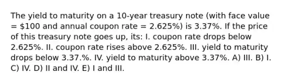 The yield to maturity on a 10-year treasury note (with face value = 100 and annual coupon rate = 2.625%) is 3.37%. If the price of this treasury note goes up, its: I. coupon rate drops below 2.625%. II. coupon rate rises above 2.625%. III. yield to maturity drops below 3.37.%. IV. yield to maturity above 3.37%. A) III. B) I. C) IV. D) II and IV. E) I and III.