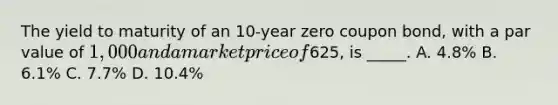 The yield to maturity of an 10-year zero coupon bond, with a par value of 1,000 and a market price of625, is _____. A. 4.8% B. 6.1% C. 7.7% D. 10.4%