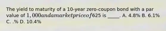 The yield to maturity of a 10-year zero-coupon bond with a par value of 1,000 and a market price of625 is _____. A. 4.8% B. 6.1% C. .% D. 10.4%