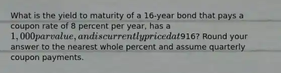 What is the yield to maturity of a 16-year bond that pays a coupon rate of 8 percent per year, has a 1,000 par value, and is currently priced at916? Round your answer to the nearest whole percent and assume quarterly coupon payments.