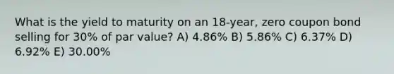 What is the yield to maturity on an 18-year, zero coupon bond selling for 30% of par value? A) 4.86% B) 5.86% C) 6.37% D) 6.92% E) 30.00%