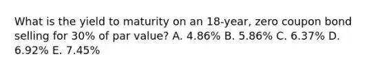 What is the yield to maturity on an 18-year, zero coupon bond selling for 30% of par value? A. 4.86% B. 5.86% C. 6.37% D. 6.92% E. 7.45%