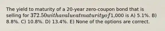 The yield to maturity of a 20-year zero-coupon bond that is selling for 372.50 with a value at maturity of1,000 is A) 5.1%. B) 8.8%. C) 10.8%. D) 13.4%. E) None of the options are correct.