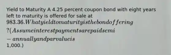 Yield to Maturity A 4.25 percent coupon bond with eight years left to maturity is offered for sale at 983.36. What yield to maturity is the bond offering? (Assume interest payments are paid semi-annually and par value is1,000.)