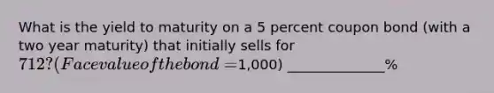 What is the yield to maturity on a 5 percent coupon bond (with a two year maturity) that initially sells for 712? (Face value of the bond =1,000) ______________%