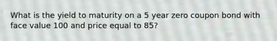 What is the yield to maturity on a 5 year zero coupon bond with face value 100 and price equal to 85?