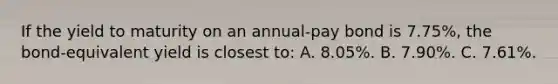 If the yield to maturity on an annual-pay bond is 7.75%, the bond-equivalent yield is closest to: A. 8.05%. B. 7.90%. C. 7.61%.