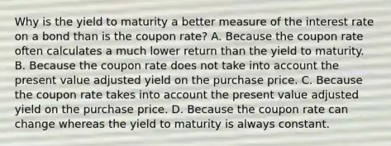 Why is the <a href='https://www.questionai.com/knowledge/kiCmxzoISy-yield-to-maturity' class='anchor-knowledge'>yield to maturity</a> a better measure of the interest rate on a bond than is the coupon​ rate? A. Because the coupon rate often calculates a much lower return than the yield to maturity. B. Because the coupon rate does not take into account the present value adjusted yield on the purchase price. C. Because the coupon rate takes into account the present value adjusted yield on the purchase price. D. Because the coupon rate can change whereas the yield to maturity is always constant.