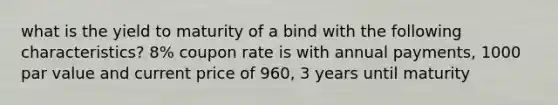 what is the yield to maturity of a bind with the following characteristics? 8% coupon rate is with annual payments, 1000 par value and current price of 960, 3 years until maturity