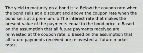 The yield to maturity on a bond is: a.Below the coupon rate when the bond sells at a discount and above the coupon rate when the bond sells at a premium. b.The interest rate that makes the present value of the payments equal to the bond price. c.Based on the assumption that all future payments received are reinvested at the coupon rate. d.Based on the assumption that all future payments received are reinvested at future market rates.