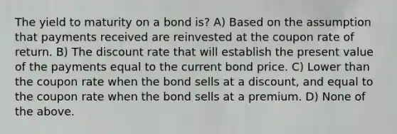 The yield to maturity on a bond is? A) Based on the assumption that payments received are reinvested at the coupon rate of return. B) The discount rate that will establish the present value of the payments equal to the current bond price. C) Lower than the coupon rate when the bond sells at a discount, and equal to the coupon rate when the bond sells at a premium. D) None of the above.