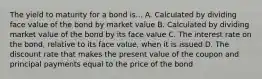 The yield to maturity for a bond is... A. Calculated by dividing face value of the bond by market value B. Calculated by dividing market value of the bond by its face value C. The interest rate on the bond, relative to its face value, when it is issued D. The discount rate that makes the present value of the coupon and principal payments equal to the price of the bond