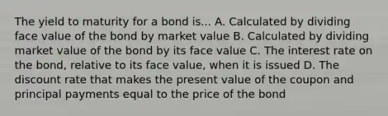 The yield to maturity for a bond is... A. Calculated by dividing face value of the bond by market value B. Calculated by dividing market value of the bond by its face value C. The interest rate on the bond, relative to its face value, when it is issued D. The discount rate that makes the present value of the coupon and principal payments equal to the price of the bond