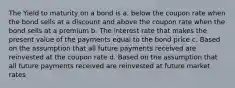 The Yield to maturity on a bond is a. below the coupon rate when the bond sells at a discount and above the coupon rate when the bond sells at a premium b. The interest rate that makes the present value of the payments equal to the bond price c. Based on the assumption that all future payments received are reinvested at the coupon rate d. Based on the assumption that all future payments received are reinvested at future market rates