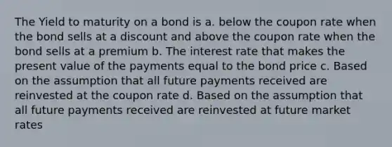 The Yield to maturity on a bond is a. below the coupon rate when the bond sells at a discount and above the coupon rate when the bond sells at a premium b. The interest rate that makes the present value of the payments equal to the bond price c. Based on the assumption that all future payments received are reinvested at the coupon rate d. Based on the assumption that all future payments received are reinvested at future market rates