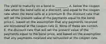 The yield to maturity on a bond is ________. A. below the coupon rate when the bond sells at a discount, and equal to the coupon rate when the bond sells at a premium B. the discount rate that will set the present value of the payments equal to the bond price C. based on the assumption that any payments received are reinvested at the coupon rate D. None of these are correct. E. the discount rate that will set the present value of the payments equal to the bond price, and based on the assumption that any payments received are reinvested at the coupon rate.