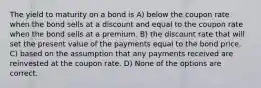 The yield to maturity on a bond is A) below the coupon rate when the bond sells at a discount and equal to the coupon rate when the bond sells at a premium. B) the discount rate that will set the present value of the payments equal to the bond price. C) based on the assumption that any payments received are reinvested at the coupon rate. D) None of the options are correct.