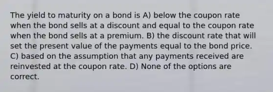 The yield to maturity on a bond is A) below the coupon rate when the bond sells at a discount and equal to the coupon rate when the bond sells at a premium. B) the discount rate that will set the present value of the payments equal to the bond price. C) based on the assumption that any payments received are reinvested at the coupon rate. D) None of the options are correct.