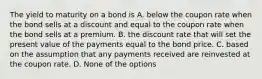 The yield to maturity on a bond is A. below the coupon rate when the bond sells at a discount and equal to the coupon rate when the bond sells at a premium. B. the discount rate that will set the present value of the payments equal to the bond price. C. based on the assumption that any payments received are reinvested at the coupon rate. D. None of the options