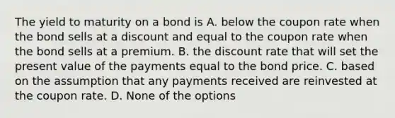 The yield to maturity on a bond is A. below the coupon rate when the bond sells at a discount and equal to the coupon rate when the bond sells at a premium. B. the discount rate that will set the present value of the payments equal to the bond price. C. based on the assumption that any payments received are reinvested at the coupon rate. D. None of the options