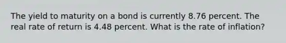 The yield to maturity on a bond is currently 8.76 percent. The real rate of return is 4.48 percent. What is the rate of inflation?