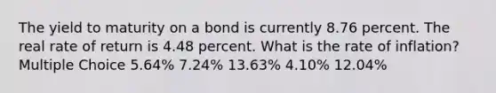 The yield to maturity on a bond is currently 8.76 percent. The real rate of return is 4.48 percent. What is the rate of inflation? Multiple Choice 5.64% 7.24% 13.63% 4.10% 12.04%