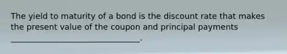 The yield to maturity of a bond is the discount rate that makes the present value of the coupon and principal payments ________________________________.