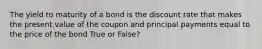 The yield to maturity of a bond is the discount rate that makes the present value of the coupon and principal payments equal to the price of the bond True or False?