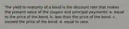 The yield to maturity of a bond is the discount rate that makes the present value of the coupon and principal payments: a. equal to the price of the bond. b. less than the price of the bond. c. exceed the price of the bond. d. equal to zero.