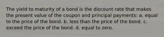 The yield to maturity of a bond is the discount rate that makes the present value of the coupon and principal payments: a. equal to the price of the bond. b. <a href='https://www.questionai.com/knowledge/k7BtlYpAMX-less-than' class='anchor-knowledge'>less than</a> the price of the bond. c. exceed the price of the bond. d. equal to zero.