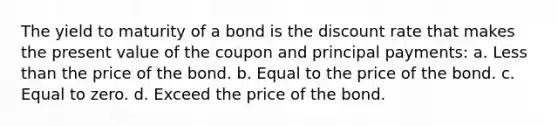 The yield to maturity of a bond is the discount rate that makes the present value of the coupon and principal payments: a. Less than the price of the bond. b. Equal to the price of the bond. c. Equal to zero. d. Exceed the price of the bond.