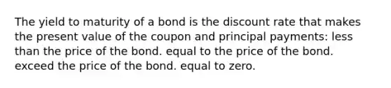 The yield to maturity of a bond is the discount rate that makes the present value of the coupon and principal payments: <a href='https://www.questionai.com/knowledge/k7BtlYpAMX-less-than' class='anchor-knowledge'>less than</a> the price of the bond. equal to the price of the bond. exceed the price of the bond. equal to zero.