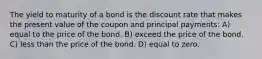 The yield to maturity of a bond is the discount rate that makes the present value of the coupon and principal payments: A) equal to the price of the bond. B) exceed the price of the bond. C) less than the price of the bond. D) equal to zero.