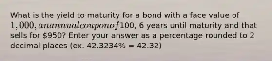 What is the yield to maturity for a bond with a face value of 1,000, an annual coupon of100, 6 years until maturity and that sells for 950? Enter your answer as a percentage rounded to 2 decimal places (ex. 42.3234% = 42.32)