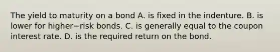 The yield to maturity on a bond A. is fixed in the indenture. B. is lower for higher−risk bonds. C. is generally equal to the coupon interest rate. D. is the required return on the bond.