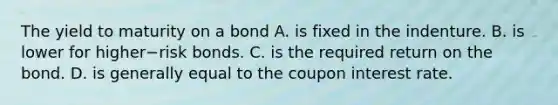 The yield to maturity on a bond A. is fixed in the indenture. B. is lower for higher−risk bonds. C. is the required return on the bond. D. is generally equal to the coupon interest rate.