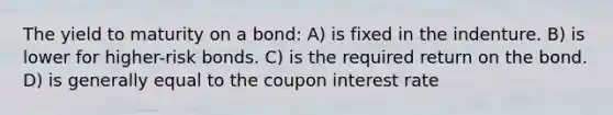 The yield to maturity on a bond: A) is fixed in the indenture. B) is lower for higher-risk bonds. C) is the required return on the bond. D) is generally equal to the coupon interest rate