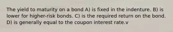 The yield to maturity on a bond A) is fixed in the indenture. B) is lower for higher-risk bonds. C) is the required return on the bond. D) is generally equal to the coupon interest rate.v