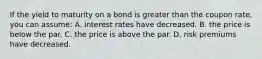 If the yield to maturity on a bond is greater than the coupon rate, you can assume: A. interest rates have decreased. B. the price is below the par. C. the price is above the par. D. risk premiums have decreased.