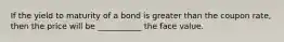 If the yield to maturity of a bond is greater than the coupon​ rate, then the price will be​ ___________ the face value.