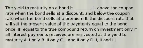 The yield to maturity on a bond is ________. I. above the coupon rate when the bond sells at a discount, and below the coupon rate when the bond sells at a premium II. the discount rate that will set the present value of the payments equal to the bond price III. equal to the true compound return on investment only if all interest payments received are reinvested at the yield to maturity A. I only B. II only C. I and II only D. I, II and III