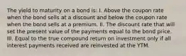 The yield to maturity on a bond is: I. Above the coupon rate when the bond sells at a discount and below the coupon rate when the bond sells at a premium. II. The discount rate that will set the present value of the payments equal to the bond price. III. Equal to the true compound return on investment only if all interest payments received are reinvested at the YTM.