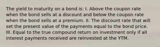 The yield to maturity on a bond is: I. Above the coupon rate when the bond sells at a discount and below the coupon rate when the bond sells at a premium. II. The discount rate that will set the present value of the payments equal to the bond price. III. Equal to the true compound return on investment only if all interest payments received are reinvested at the YTM.