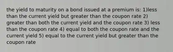 the yield to maturity on a bond issued at a premium is: 1)less than the current yield but greater than the coupon rate 2) greater than both the current yield and the coupon rate 3) less than the coupon rate 4) equal to both the coupon rate and the current yield 5) equal to the current yield but greater than the coupon rate